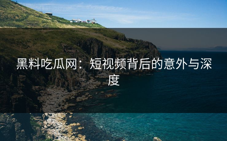 黑料吃瓜网：短视频背后的意外与深度