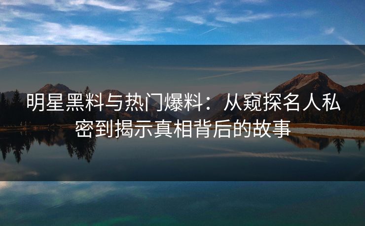 明星黑料与热门爆料：从窥探名人私密到揭示真相背后的故事
