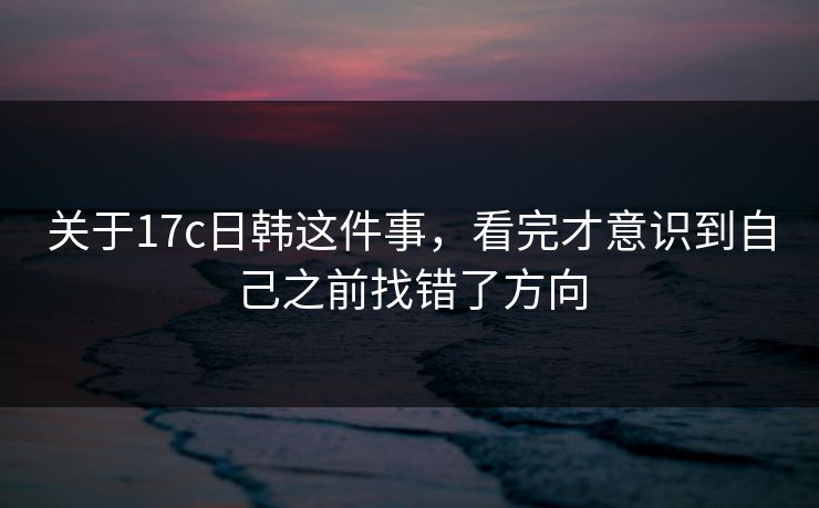 关于17c日韩这件事,看完才意识到自己之前找错了方向 关于17c日韩这件事,看完才意识到自己之前找错了方向