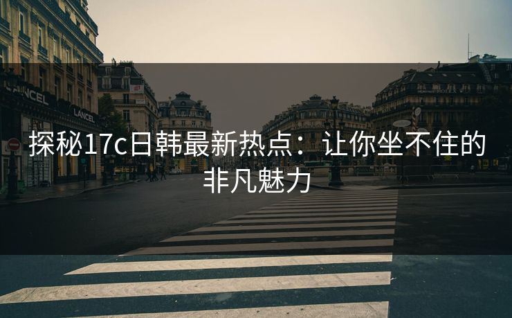 探秘17c日韩最新热点：让你坐不住的非凡魅力