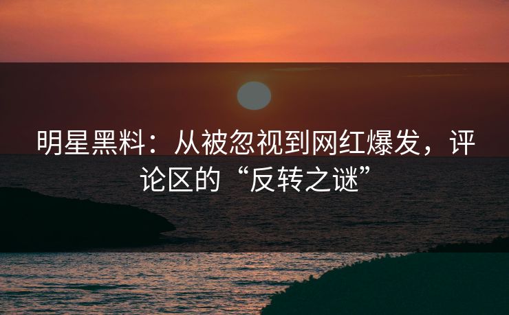 明星黑料：从被忽视到网红爆发，评论区的“反转之谜”