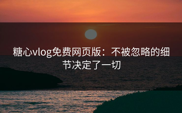 糖心vlog免费网页版：不被忽略的细节决定了一切