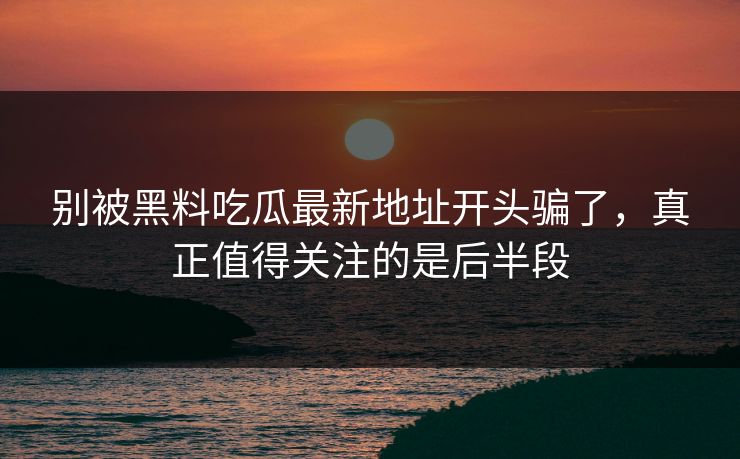 别被黑料吃瓜最新地址开头骗了，真正值得关注的是后半段