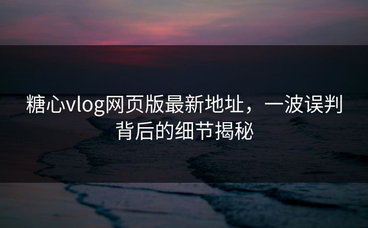 糖心vlog网页版最新地址，一波误判背后的细节揭秘