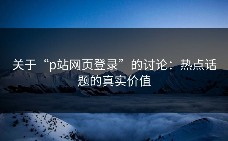关于“p站网页登录”的讨论：热点话题的真实价值