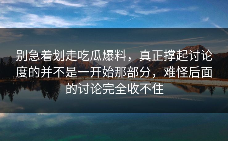 别急着划走吃瓜爆料，真正撑起讨论度的并不是一开始那部分，难怪后面的讨论完全收不住