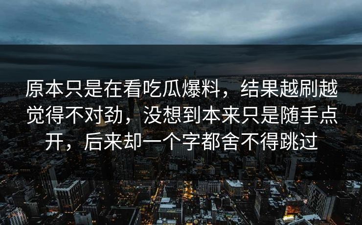 原本只是在看吃瓜爆料，结果越刷越觉得不对劲，没想到本来只是随手点开，后来却一个字都舍不得跳过