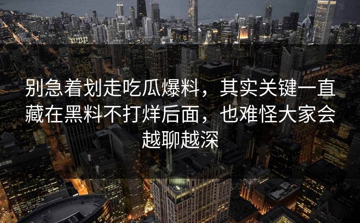 别急着划走吃瓜爆料，其实关键一直藏在黑料不打烊后面，也难怪大家会越聊越深