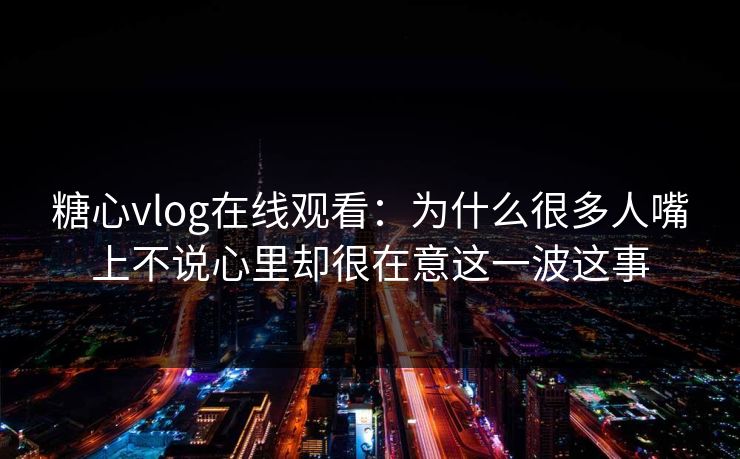 糖心vlog在线观看：为什么很多人嘴上不说心里却很在意这一波这事