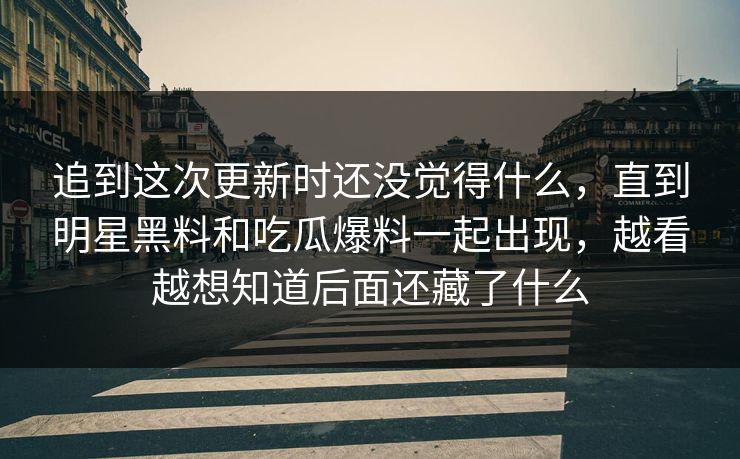 追到这次更新时还没觉得什么，直到明星黑料和吃瓜爆料一起出现，越看越想知道后面还藏了什么