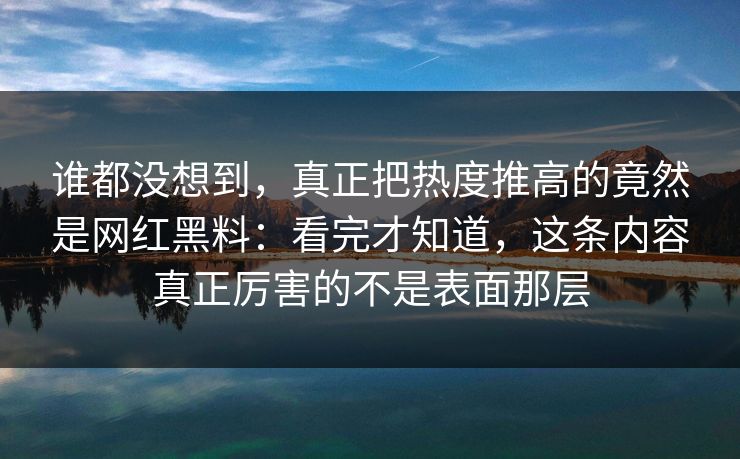 谁都没想到，真正把热度推高的竟然是网红黑料：看完才知道，这条内容真正厉害的不是表面那层