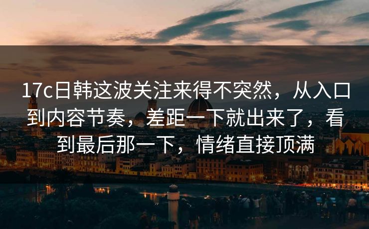 17c日韩这波关注来得不突然，从入口到内容节奏，差距一下就出来了，看到最后那一下，情绪直接顶满