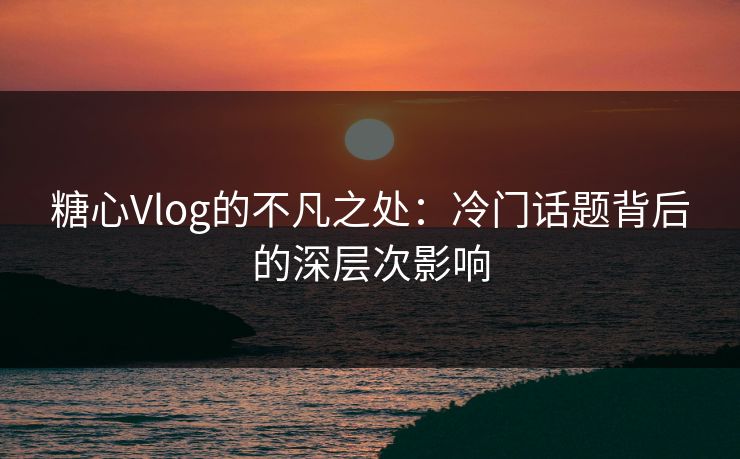 糖心Vlog的不凡之处：冷门话题背后的深层次影响