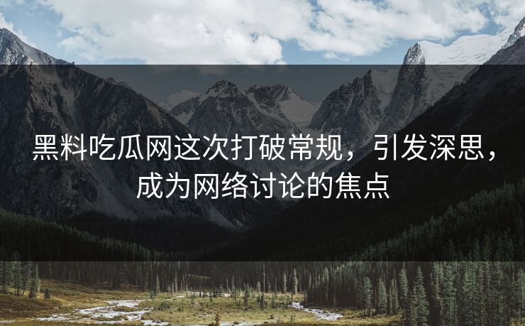 黑料吃瓜网这次打破常规，引发深思，成为网络讨论的焦点