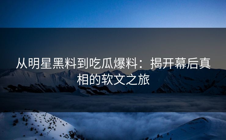 从明星黑料到吃瓜爆料：揭开幕后真相的软文之旅
