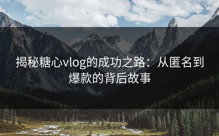 揭秘糖心vlog的成功之路：从匿名到爆款的背后故事