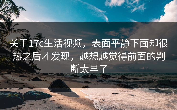 关于17c生活视频，表面平静下面却很热之后才发现，越想越觉得前面的判断太早了