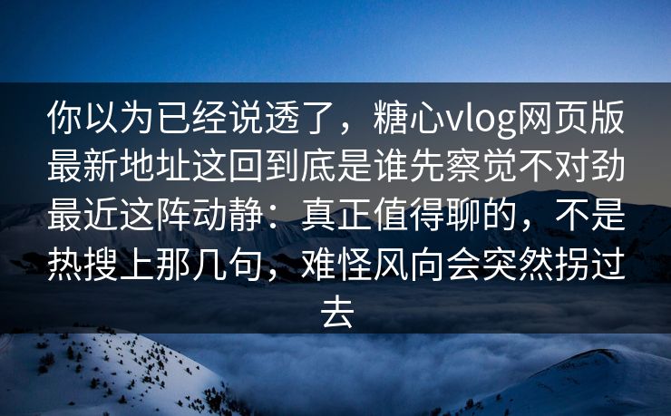 你以为已经说透了，糖心vlog网页版最新地址这回到底是谁先察觉不对劲最近这阵动静：真正值得聊的，不是热搜上那几句，难怪风向会突然拐过去