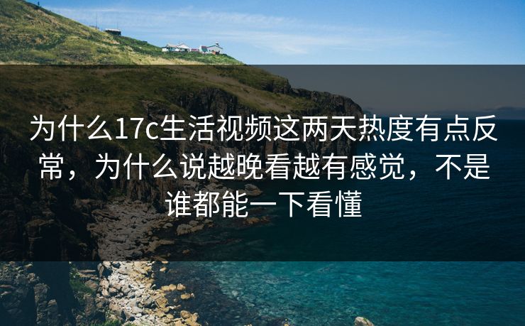 为什么17c生活视频这两天热度有点反常，为什么说越晚看越有感觉，不是谁都能一下看懂