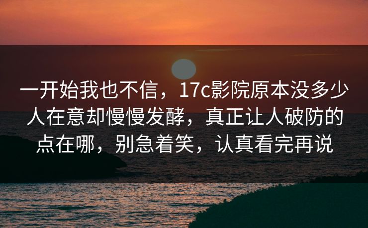 一开始我也不信，17c影院原本没多少人在意却慢慢发酵，真正让人破防的点在哪，别急着笑，认真看完再说