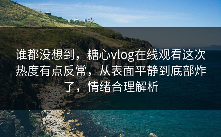 谁都没想到，糖心vlog在线观看这次热度有点反常，从表面平静到底部炸了，情绪合理解析