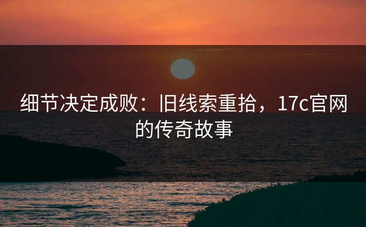 细节决定成败：旧线索重拾，17c官网的传奇故事