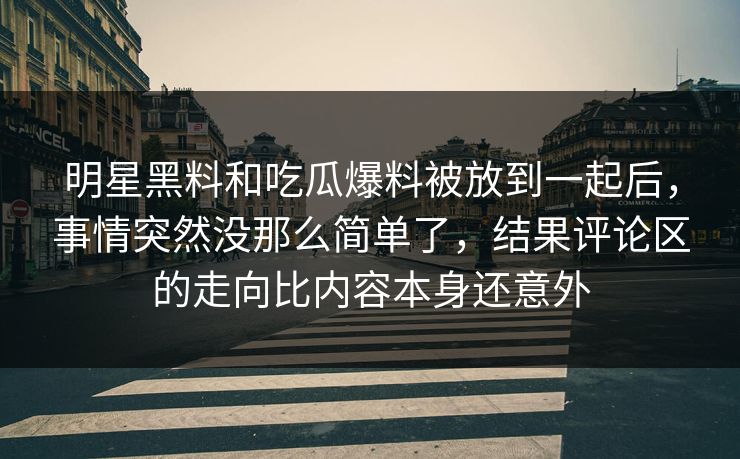明星黑料和吃瓜爆料被放到一起后，事情突然没那么简单了，结果评论区的走向比内容本身还意外