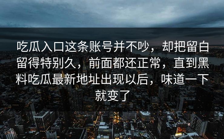 吃瓜入口这条账号并不吵，却把留白留得特别久，前面都还正常，直到黑料吃瓜最新地址出现以后，味道一下就变了
