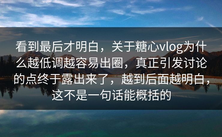 看到最后才明白，关于糖心vlog为什么越低调越容易出圈，真正引发讨论的点终于露出来了，越到后面越明白，这不是一句话能概括的
