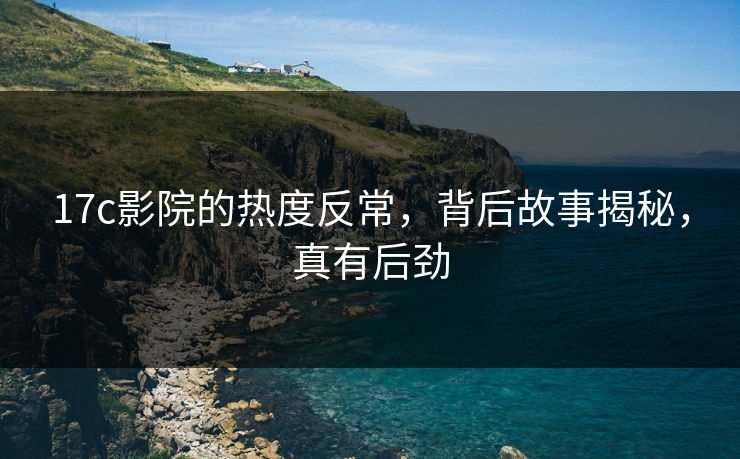 17c影院的热度反常，背后故事揭秘，真有后劲