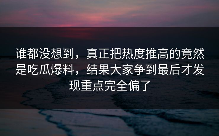 谁都没想到，真正把热度推高的竟然是吃瓜爆料，结果大家争到最后才发现重点完全偏了
