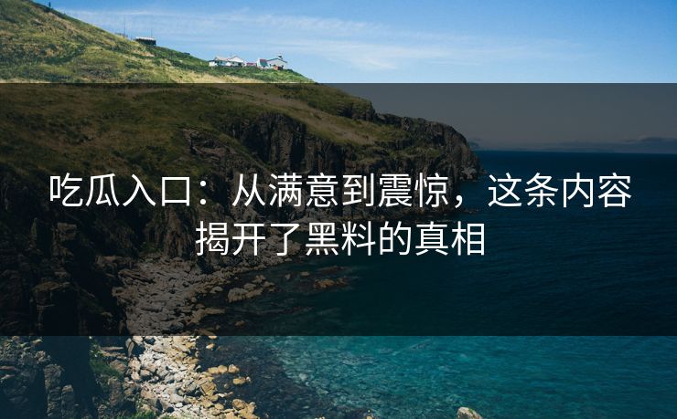吃瓜入口：从满意到震惊，这条内容揭开了黑料的真相