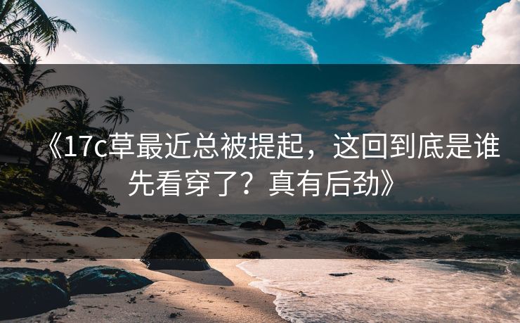 《17c草最近总被提起，这回到底是谁先看穿了？真有后劲》