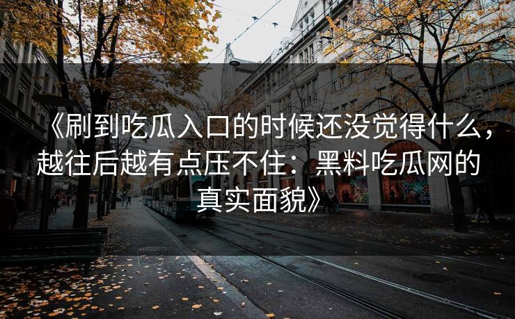 《刷到吃瓜入口的时候还没觉得什么，越往后越有点压不住：黑料吃瓜网的真实面貌》