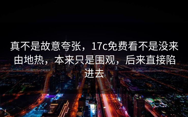 真不是故意夸张，17c免费看不是没来由地热，本来只是围观，后来直接陷进去