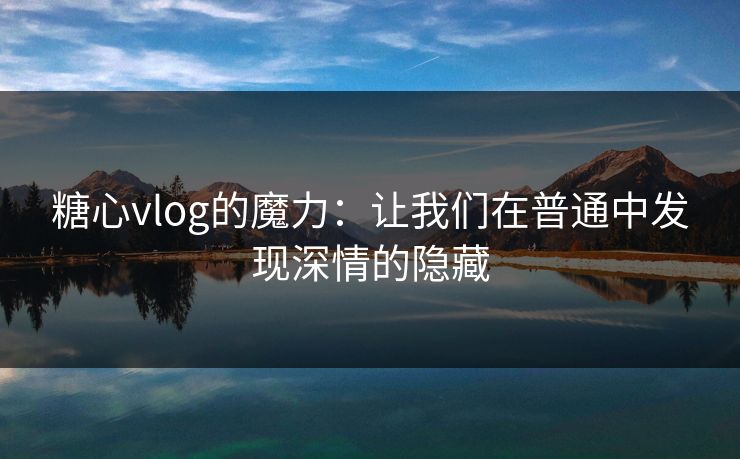 糖心vlog的魔力：让我们在普通中发现深情的隐藏