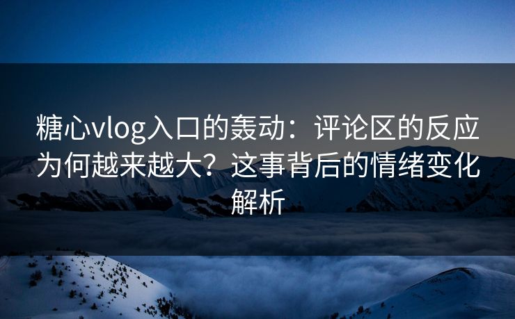 糖心vlog入口的轰动：评论区的反应为何越来越大？这事背后的情绪变化解析