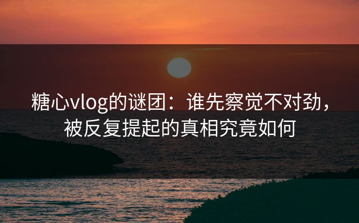 糖心vlog的谜团：谁先察觉不对劲，被反复提起的真相究竟如何