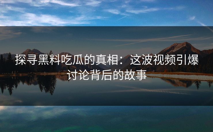 探寻黑料吃瓜的真相：这波视频引爆讨论背后的故事