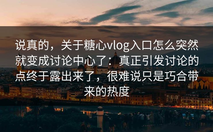 说真的，关于糖心vlog入口怎么突然就变成讨论中心了：真正引发讨论的点终于露出来了，很难说只是巧合带来的热度