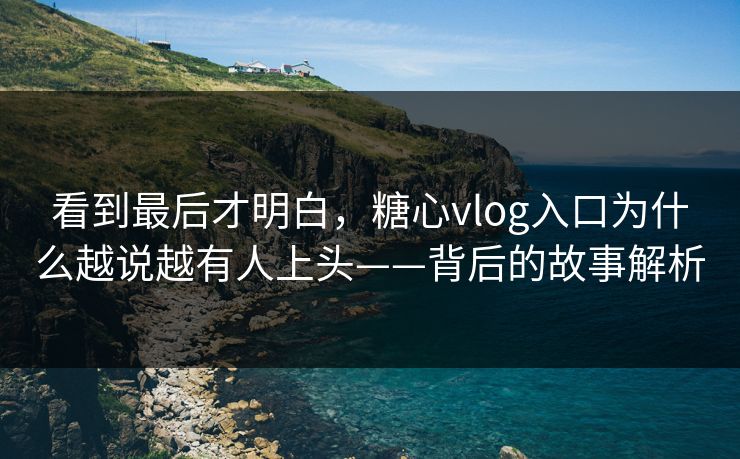 看到最后才明白，糖心vlog入口为什么越说越有人上头——背后的故事解析