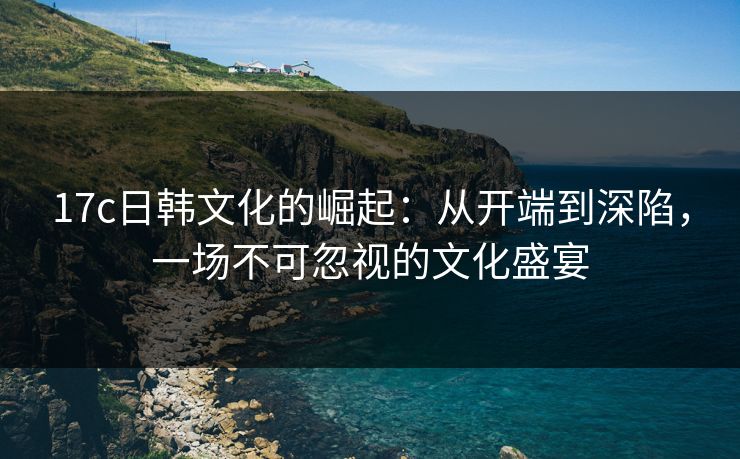 17c日韩文化的崛起：从开端到深陷，一场不可忽视的文化盛宴