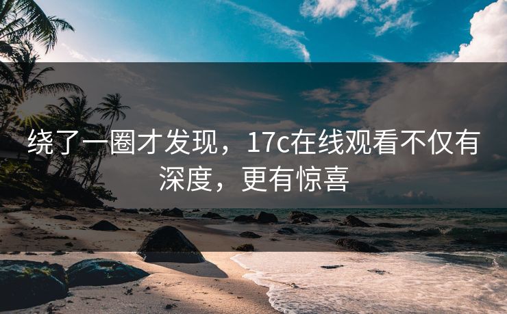 绕了一圈才发现，17c在线观看不仅有深度，更有惊喜