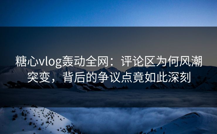 糖心vlog轰动全网：评论区为何风潮突变，背后的争议点竟如此深刻