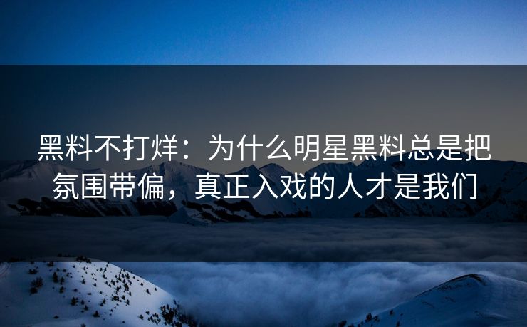 黑料不打烊：为什么明星黑料总是把氛围带偏，真正入戏的人才是我们