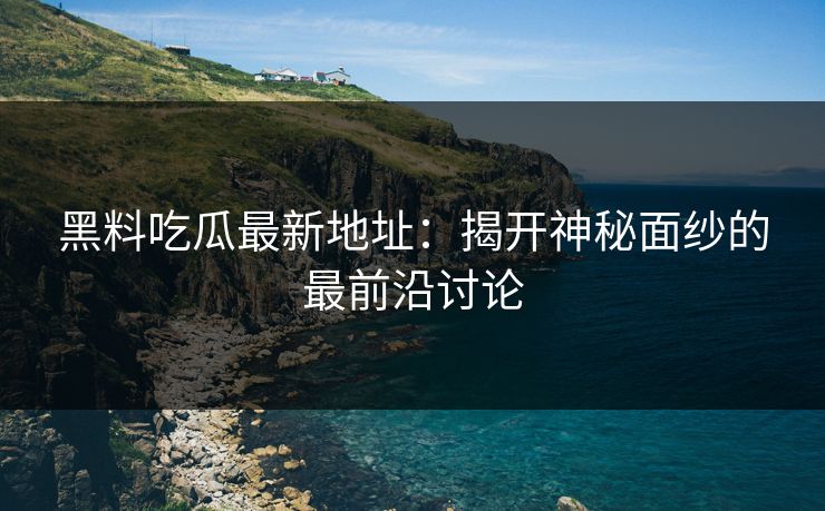 黑料吃瓜最新地址：揭开神秘面纱的最前沿讨论
