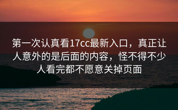 第一次认真看17cc最新入口，真正让人意外的是后面的内容，怪不得不少人看完都不愿意关掉页面