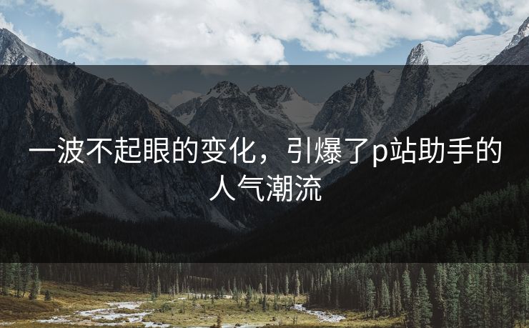 一波不起眼的变化，引爆了p站助手的人气潮流