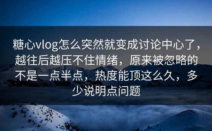 糖心vlog怎么突然就变成讨论中心了，越往后越压不住情绪，原来被忽略的不是一点半点，热度能顶这么久，多少说明点问题