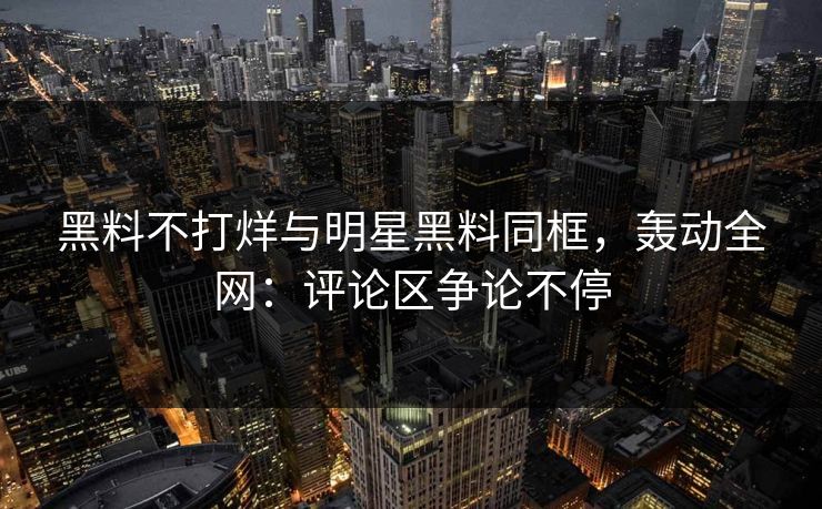 黑料不打烊与明星黑料同框，轰动全网：评论区争论不停
